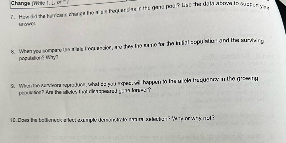 Change (Write ↑, ↓, or = ) 
7. How did the hurricane change the allele frequencies in the gene pool? Use the data above to support your 
answer. 
8. When you compare the allele frequencies, are they the same for the initial population and the surviving 
population? Why? 
9. When the survivors reproduce, what do you expect will happen to the allele frequency in the growing 
population? Are the alleles that disappeared gone forever? 
10. Does the bottleneck effect example demonstrate natural selection? Why or why not?