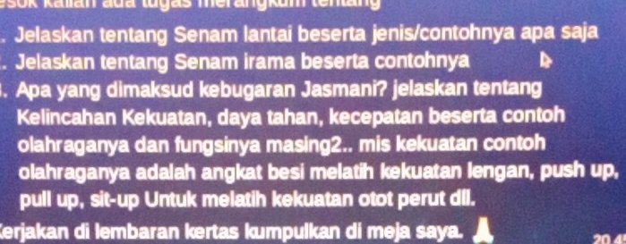 esok Kalian đua tuyas merangkum tenang 
Jelaskan tentang Senam lantai beserta jenis/contohnya apa saja 
. Jelaskan tentang Senam irama beserta contohnya 
. Apa yang dimaksud kebugaran Jasmani? jelaskan tentang 
Kelincahan Kekuatan, daya tahan, kecepatan beserta contoh 
olahraganya dan fungsinya masing2.. mis kekuatan contoh 
olahraganya adalah angkat besi melatih kekuatan lengan, push up, 
pull up, sit-up Untuk melatih kekuatan otot perut dll. 
Kerjakan di lembaran kertas kumpulkan di meja saya.