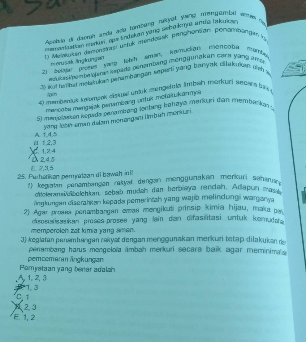 Apabila di daerah anda ada tambang rakyat yang mengambil emas de
memanfaatkan merkuri, apa tindakan yang sebaiknya anda lakukar
1) Melakukan demonstrasi untuk mendesak penghentian penarbangan ka
merusak lingkungan
2) belajar proses yang lebih aman, kemudian mencoba member
edukasi/pembelajaran kepada penambang menggunakan cara yang aman
3) ikut terlibat melakukan penambangan seperti yang banyak dilakukan oleh on
lain
4) membentuk kelompok diskusi untuk mengelola limbah merkuri secara baik 
mencoba mengajak penambang untuk melakukannya
5) menjelaskan kepada penambang tentang bahaya merkuri dan memberikan 
yang lebih aman dalam menangani limbah merkuri.
A. 1,4,5
B. 1,2,3
C. 1,2,4
D 2,4,5
E. 2,3,5
25. Perhatikan pernyataan di bawah ini!
1) kegiatan penambangan rakyat dengan menggunakan merkuri seharusn
ditoleransi/dibolehkan, sebab mudah dan berbiaya rendah. Adapun masala
lingkungan diserahkan kepada pemerintah yang wajib melindungi warganya
2) Agar proses penambangan emas mengikuti prinsip kimia hijau, maka per
disosialisasikan proses-proses yang lain dan difasilitasi untuk kemudahan
memperoleh zat kimia yang aman.
3) kegiatan penambangan rakyat dengan menggunakan merkuri tetap dilakukan da
penambang harus mengelola limbah merkuri secara baik agar meminimalisi
pemcemaran lingkungan
Pernyataan yang benar adalah
A, 1, 2, 3
B. 1, 3
C. 1
× 2, 3
E. 1, 2