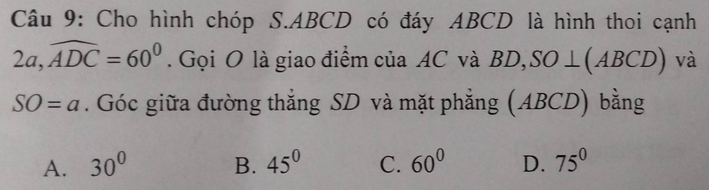 Cho hình chóp S. ABCD có đáy ABCD là hình thoi cạnh
2a, widehat ADC=60^0. Gọi O là giao điểm của AC và BD,SO ⊥(ABCD) và
SO=a. Góc giữa đường thắng SD và mặt phẳng (ABCD) bằng
A. 30^0 B. 45^0 C. 60^0 D. 75^0