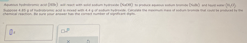 Aqueous hydrobromic acid (HBr) will react with solid sodium hydroxide (NaOH) to produce aqueous sodium bromide (NaBr) and liquid water (H_2O). 
Suppose 4.85 g of hydrobromic acid is mixed with 4.4 g of sodium hydroxide. Calculate the maximum mass of sodium bromide that could be produced by the 
chemical reaction. Be sure your answer has the correct number of significant digits.
g
□ * 10^(□)
×