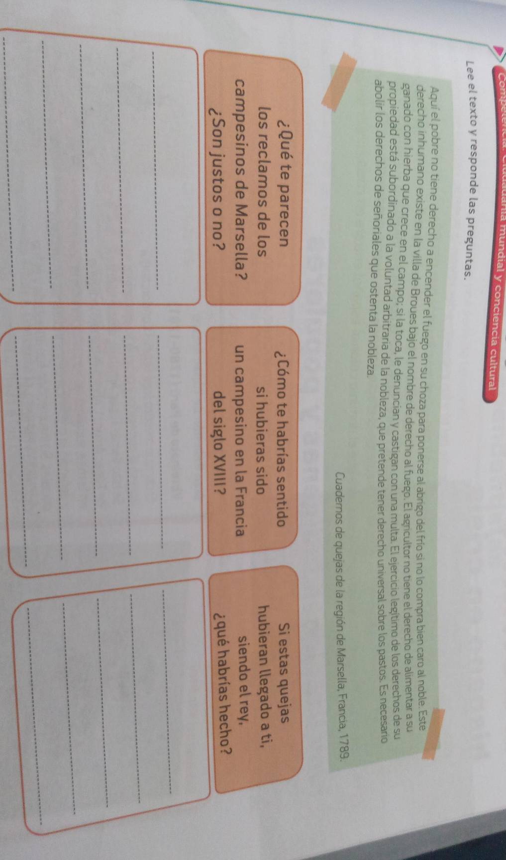 anía mundial y conciencia cultural 
Lee el texto y responde las preguntas. 
Aquí el pobre no tiene derecho a encender el fuego en su choza para ponerse al abrigo del frío si no lo compra bien caro al noble. Este 
derecho inhumano existe en la villa de Broues bajo el nombre de derecho al fuego. El agricultor no tiene el derecho de alimentar a su 
ganado con hierba que crece en el campo; si la toca, le denuncian y castigan con una multa. El ejercicio legítimo de los derechos de su 
propiedad está subordinado a la voluntad arbitraria de la nobleza, que pretende tener derecho universal sobre los pastos. Es necesario 
abolir los derechos de señoriales que ostenta la nobleza. 
Cuadernos de quejas de la región de Marsella, Francia, 1789. 
¿Qué te parecen ¿Cómo te habrías sentido Si estas quejas 
los reclamos de los si hubieras sido hubieran llegado a ti, 
campesinos de Marsella? un campesino en la Francia siendo el rey, 
¿Son justos o no? del siglo XVIII? 
¿qué habrías hecho? 
_ 
_ 
_ 
_ 
_ 
_ 
_ 
_ 
_ 
_ 
_ 
_ 
_ 
_ 
_