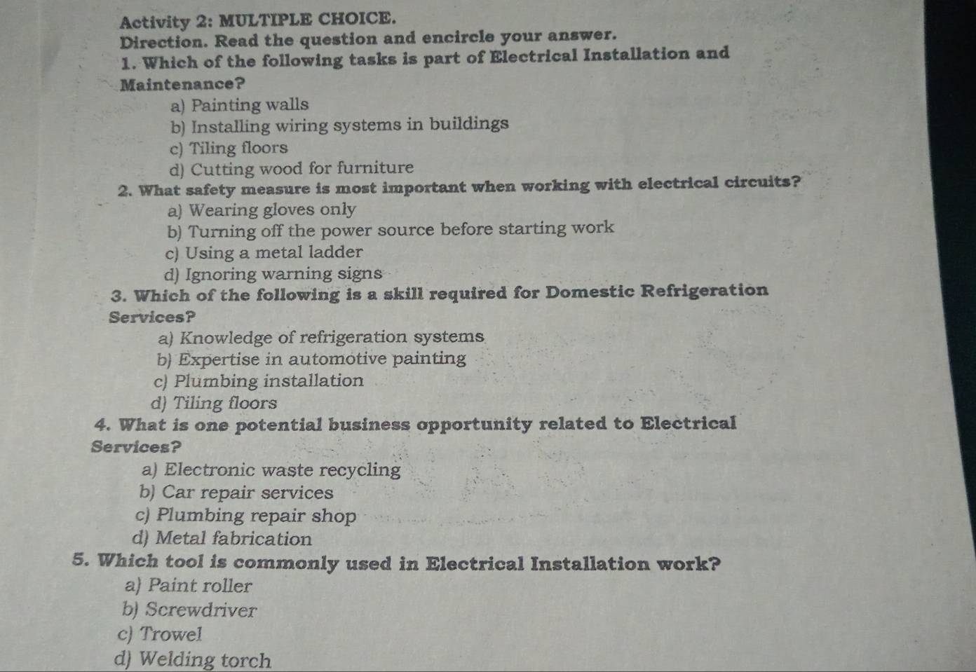 Activity 2: MULTIPLE CHOICE.
Direction. Read the question and encircle your answer.
1. Which of the following tasks is part of Electrical Installation and
Maintenance?
a) Painting walls
b) Installing wiring systems in buildings
c) Tiling floors
d) Cutting wood for furniture
2. What safety measure is most important when working with electrical circuits?
a) Wearing gloves only
b) Turning off the power source before starting work
c) Using a metal ladder
d) Ignoring warning signs
3. Which of the following is a skill required for Domestic Refrigeration
Services?
a) Knowledge of refrigeration systems
b) Expertise in automotive painting
c) Plumbing installation
d) Tiling floors
4. What is one potential business opportunity related to Electrical
Services?
a) Electronic waste recycling
b) Car repair services
c) Plumbing repair shop
d) Metal fabrication
5. Which tool is commonly used in Electrical Installation work?
a) Paint roller
b) Screwdriver
c) Trowel
d) Welding torch