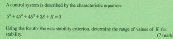 A control system is described by the characteristic equation:
S^4+4S^3+4S^4+3S+K=0
Using the Routh-Hurwitz stability criterion, determine the range of values of K for 
stability. (7 mark: