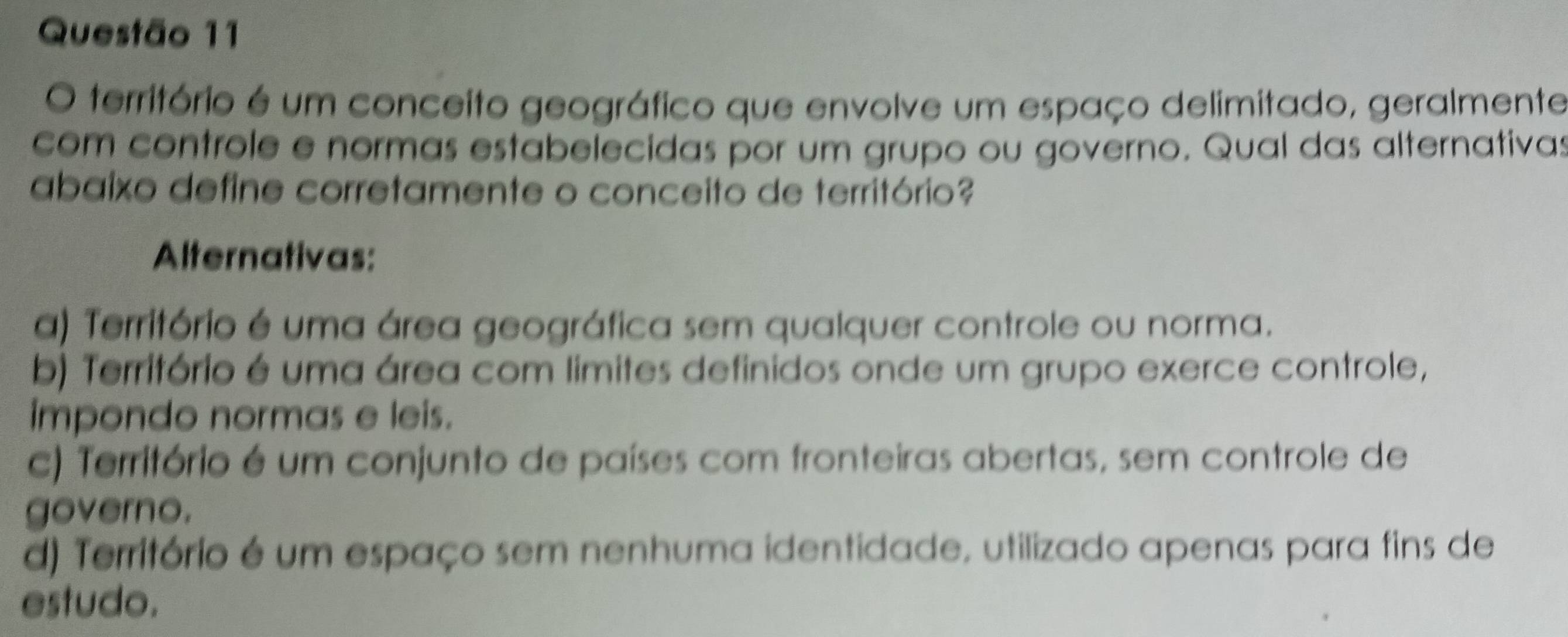 território é um conceito geográfico que envolve um espaço delimitado, geralmente
com controle e normas estabelecidas por um grupo ou governo. Qual das alternativas
abaixo define corretamente o conceito de território?
Alternativas:
a) Território é uma área geográfica sem qualquer controle ou norma.
b) Território é uma área com limites definidos onde um grupo exerce controle,
impondo normas e leis.
c) Território é um conjunto de países com fronteiras abertas, sem controle de
governo.
d) Território é um espaço sem nenhuma identidade, utilizado apenas para fins de
estudo.