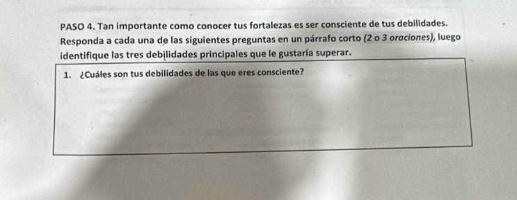 PASO 4. Tan importante como conocer tus fortalezas es ser consciente de tus debilidades. 
Responda a cada una de las siguientes preguntas en un párrafo corto (2 o 3 orαciones), luego 
identifique las tres debilidades principales que le gustaría superar. 
1. ¿Cuáles son tus debilidades de las que eres consciente?