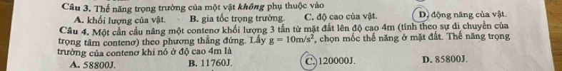 Thế năng trọng trường của một vật không phụ thuộc vào
A. khối lượng của vật. B. gia tốc trọng trường C. độ cao của vật. D) động năng của vật.
Cầu 4. Một cần cầu nâng một contenơ khối lượng 3 tấn từ mặt đất lên độ cao 4m (tính theo sự di chuyền của
trọng tâm contenơ) theo phương thắng đứng. Lấy g=10m/s^2 , chọn mốc thế năng ở mặt đất. Thế năng trọng
trường của contenở khi nó ở độ cao 4m là
A. 58800J. B. 11760J. C. 120000J. D. 85800J.