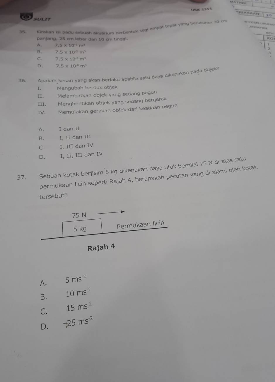 a
US 3311
15
sulit
3 89
35. Kirakan isi padu sebuah akuarium berbentuk segi empat tepat yang berukuran 30 cm
panjang, 25 cm lebar dan 10 cm tinggi.
KO
A. 7.5* 10^(-1)m^3
B. 7.5* 10^(-2)m^3
3
C. 7.5* 10^(-3)m^3
D. 7.5* 10^(-6)m^3
36. Apakah kesan yang akan berlaku apabila satu daya dikenakan pada objek?
I. Mengubah bentuk objek
II. Melambatkan objek yang sedang pegun
III. Menghentikan objek yang sedang bergerak
IV. Memulakan gerakan objek dari keadaan pegun
A. I dan II
B. I, II dan III
C. I, III dan IV
D. I, II, III dan IV
37. Sebuah kotak berjisim 5 kg dikenakan daya ufuk bernilai 75 N di atas satu
permukaan licin seperti Rajah 4, berapakah pecutan yang di alami oleh kotak
tersebut?
75 N
5 kg Permukaan licin
Rajah 4
A. 5ms^(-2)
B. 10ms^(-2)
C. 15ms^(-2)
D. -25ms^(-2)