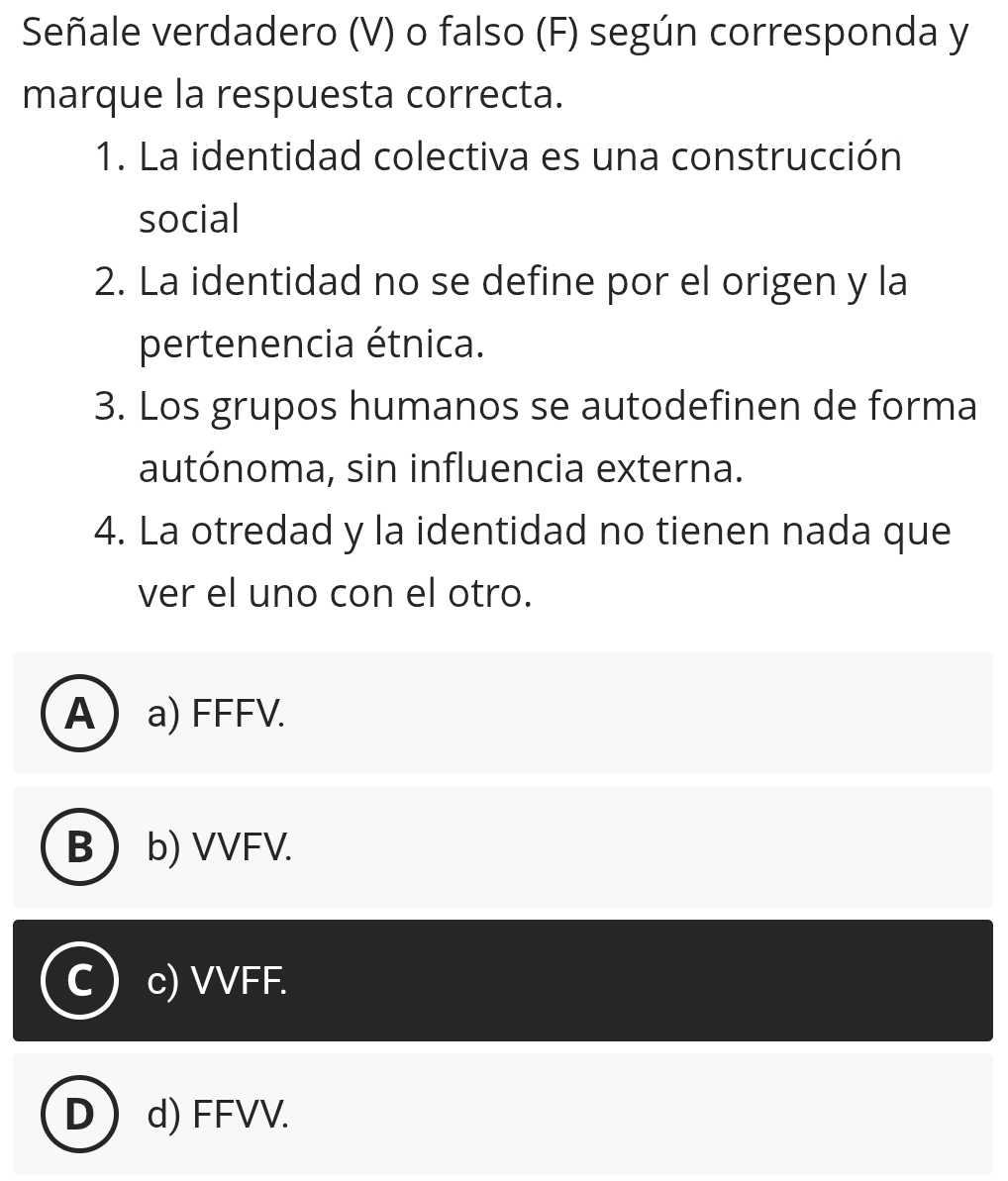 Señale verdadero (V) o falso (F) según corresponda y
marque la respuesta correcta.
1. La identidad colectiva es una construcción
social
2. La identidad no se define por el origen y la
pertenencia étnica.
3. Los grupos humanos se autodefinen de forma
autónoma, sin influencia externa.
4. La otredad y la identidad no tienen nada que
ver el uno con el otro.
Aa) FFFV.
B b) VVFV.
c) VVFF.
D  d) FFVV.