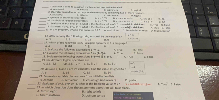 8 9
_7. Operator is used to construct mathematical expression is called. C. arithmetic D. logical PgUp
re lational B. bitwise
G H _8. Operator is used to form compound conditions by combining two or more relations D. logical
A. relational B. bitwise
9.Symbols of arithmetic operators A. +-^=/% C. arithmetic
B. <>==
_10. Symbols of relational operators. A. +-^circ /% B. c>4 C. 8.8111 D. All 5 6
C. 8.8.111
v B ___11. Evaluate. If a=3,b=9,c=-4 , what is the Boolean value of x? x=a := >= == 1= b&&c>b&&a A. True D. All B. False
12. Evaluate. If a=3,b=9,c=-4
_13. Ir C++ program, what is this operator &&? , what is the Boolean value of x? x = ab&&a D. Multiplication B. False
A. and B. or  2/4  3 PgO
_14. After running the following code, what will be the value of x? y=3;
A. 3 B. 5 C. 15
x=5*y.
_15. Which of the following is NOT a logical operator in D. 0 anguage?
C++1
A. & B. &&
_16. Evaluate the following expressions C. | | D. ! A. True B. False
3!=4-1.
_17. Evaluate the following expressions 5>=(1+6)-4. A. True B. False
_18. Evaluate the following expressions 5+1==6||8-1>4. A. True B. False
_19. the different logical operators are
A. &&,||,! 0B. &&,!! , != C. &, | | , ! D. & , | , ! a=3,
_
20. Assume a, b and c are int variables. Find the value assigned to c b=4 :
A. 6 B. 16 C. 18 D. 24 c=(a% b)^*6;
_21. Separates variable declarations from initialization lists.
A. comma B. semicolon C. equal sign (initialiazer)
_22. Evaluate. If a=3,b=9,c=-4 , what is the boolean value of x? D. period A. True B. False
x=ab||a
_23. In which direction does the assignment operation will take place?
A. left to right B. right to left
C. top to bottom D. bottom to top #include using namespace std;