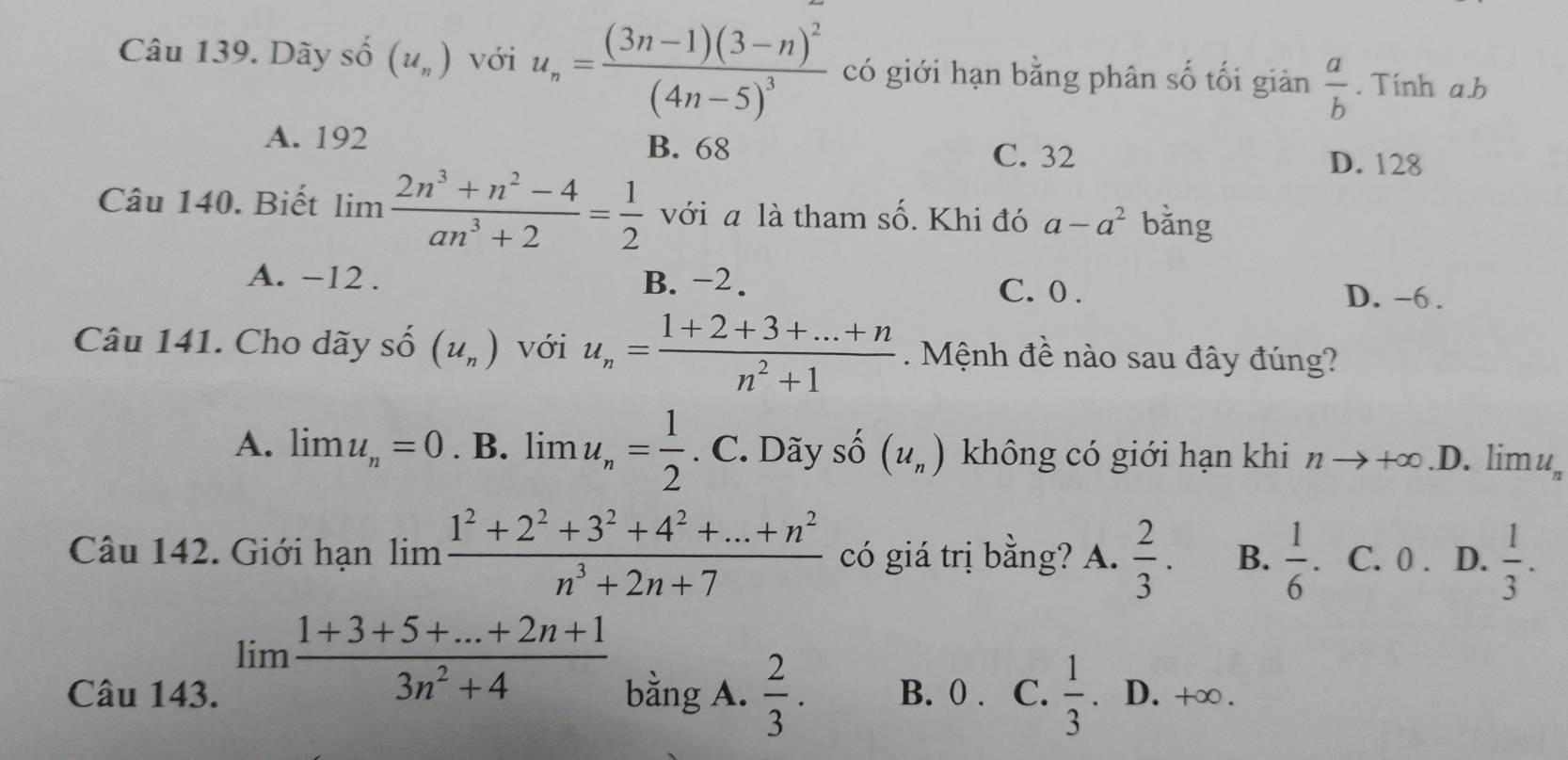 Dãy số (u_n) với u_n=frac (3n-1)(3-n)^2(4n-5)^3 có giới hạn bằng phân số tối giản  a/b . Tinh a. b
A. 192 B. 68 C. 32
D. 128
Câu 140. Biết lim  (2n^3+n^2-4)/an^3+2 = 1/2  với a là tham số. Khi đó a-a^2 bǎng
A. −12. B. -2.
C. 0. D. -6.
Câu 141. Cho dãy shat O(u_n) với u_n= (1+2+3+...+n)/n^2+1  Mệnh đề nào sau đây đúng?
A. limlimits u_n=0. .B. lim u_n= 1/2 . C. Dãy số (u_n) không có giới hạn khi nto +∈fty D. limu
Câu 142. Giới hạn limlimits  (1^2+2^2+3^2+4^2+...+n^2)/n^3+2n+7  có giá trị bằng? A.  2/3 . B.  1/6 . C. 0. D.  1/3 .
limlimits  (1+3+5+...+2n+1)/3n^2+4 
Câu 143. bằng A.  2/3 . B. 0. C.  1/3  D. +∞.