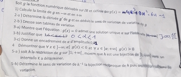 Soit g la fonction numérique dérivable sur /R et définie par g(x)=
1) Calcule la limite de g en −∞ et cn+∈fty
2-a ) Détermine la dérivée g' de g et en déduis le sens de variation de variation de g
2-b ) Dresse son tableau de variation 
3-a) Montre que l'équation : g(x)=0 admet une solution unique α sur l'intervalle i 
3-b) Justifier que 1
3-c) Donne un encadrement de α d'amplitude 0,0
4 Démontrer que forall x∈ ]-∈fty; alpha [g(x)<0</tex> et forall x∈ ]alpha; +∈fty [g(x)>0
5-a ) soit h la restriction deg sur ]1;+∈fty [ , montre que h est une bijection de 11; ∞l vers un 
intervalle K a déterminer. 
5-b) Détermine le sens de variation de h^(-1) la bijection réciproque de À puis dressison tableau de 
variation.