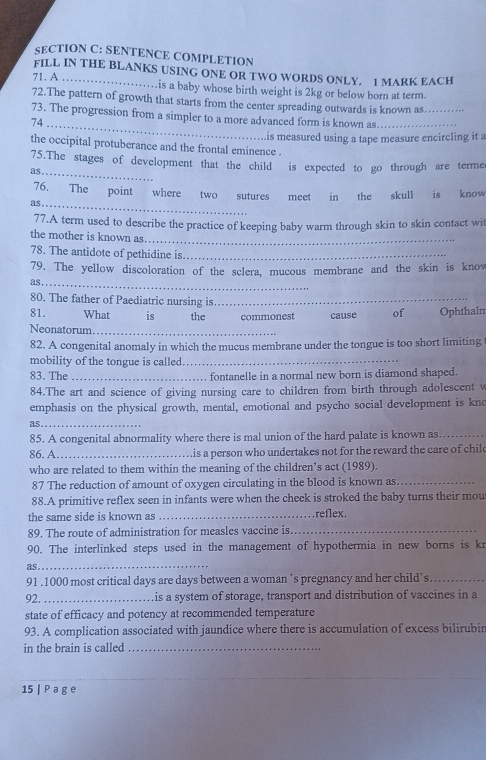 SENTENCE COMPLETION
FILL IN THE BLANKS USING ONE OR TWO WORDS ONLY. 1 MARK EACH
71. A _is a baby whose birth weight is 2kg or below born at term.
72.The pattern of growth that starts from the center spreading outwards is known as._
73. The progression from a simpler to a more advanced form is known as_
74_
is measured using a tape measure encircling it a
the occipital protuberance and the frontal eminence .
75.The stages of development that the child is expected to go through are terme
as_
_
76. The point where
as. two sutures meet in the skull is know
77.A term used to describe the practice of keeping baby warm through skin to skin contact wit
the mother is known as_
78. The antidote of pethidine is._
79. The yellow discoloration of the sclera, mucous membrane and the skin is knov
as _
80. The father of Paediatric nursing is_
81. What is the commonest cause of Ophthaln
Neonatorum_
82. A congenital anomaly in which the mucus membrane under the tongue is too short limiting
mobility of the tongue is called._
83. The_ fontanelle in a normal new born is diamond shaped.
84.The art and science of giving nursing care to children from birth through adolescent v
emphasis on the physical growth, mental, emotional and psycho social development is kno
as_
85. A congenital abnormality where there is mal union of the hard palate is known as_
86. A_ his a person who undertakes not for the reward the care of child
who are related to them within the meaning of the children’s act (1989).
87 The reduction of amount of oxygen circulating in the blood is known as._
88.A primitive reflex seen in infants were when the cheek is stroked the baby turns their mou
the same side is known as _reflex.
89. The route of administration for measles vaccine is._
90. The interlinked steps used in the management of hypothermia in new borns is kr
_
as
91 .1000 most critical days are days between a woman `s pregnancy and her child’s_
92. _ is a system of storage, transport and distribution of vaccines in a
state of efficacy and potency at recommended temperature
93. A complication associated with jaundice where there is accumulation of excess bilirubir
in the brain is called_
15 | P a g e