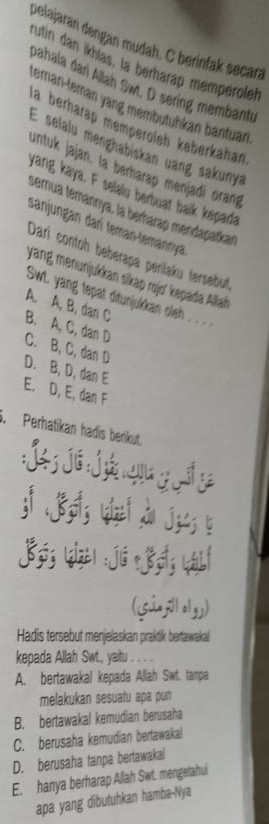 pelajaran dengan mudah. C berínfak secara
rutin dan ikhlas, la berharap memperoleh
pahala dan Allah Sw. D sering membantu
teran-teman yang membutühkan bantuan
la berhärap memperoïeh keberkahan
E selalu menghabiskan uang sakunya
untuk jajan. la berharap menjadí orang
yang kaya. F selaiu berbuat balk kepada
semua temannya, la berharap mendaçaïikan
sanjungan darí teman-temannya
Dari contoh beberapa perilaku tersebut,
yang menunjukkan sikap rojo' kepada Allah
SwL yang tepat ditunjukkan oleh .. .. . .
A. A, B, dan C
B. A, C, dan D
C. B, C, dan D
D. B, D, dan E
E. D, E, dan F
3. Perhatikan hadis berikut
:
Lizel : jú？ B Lái
(súnjilalyy)
Hadis tersebut menjelaskan praktik bertawakal
kepada Allah Swt., yaitu . . .
A. bertawakal kepada Allah Swt. tanpa
melakukan sesuatu apa pun
B. bertawakal kemudian berusaha
C. berusaha kemudian bertawakal
D. berusaha tanpa bertawakal
E. hanya berharap Allah Swt. mengetahui
apa yang dibutuhkan hamba-Nya