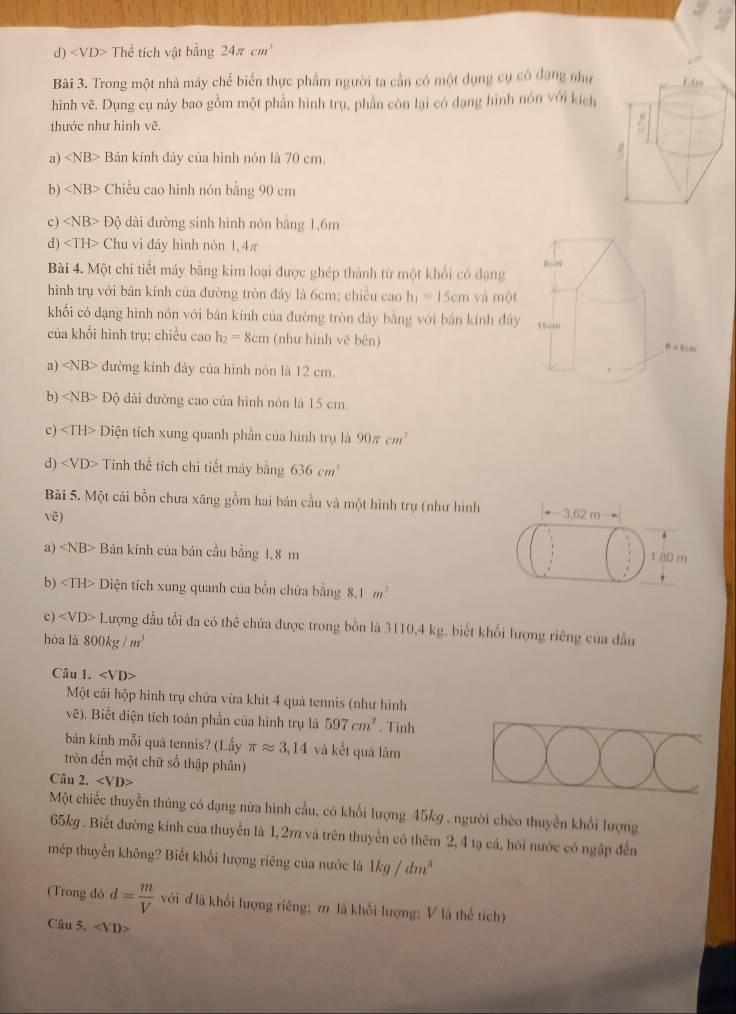 d ) Thể tích vật bằng 24π cm^3
Bài 3. Trong một nhà máy chế biển thực phẩm người ta cần có một dụng cụ có đạng như
hình vẽ. Dụng cụ này bao gồm một phần hình trụ, phần còn lại có dạng hình nón với kích
thước như hình vẽ.
a) ∠ NB> Bán kính đảy của hình nón là 70 cm,
b) Chiều cao hình nón bằng 90 cm
c) ∠ NB>Dhat o dài đường sinh hình nón bằng 1,6m
d) Chu vi đáy hình nón 1,4π
Bài 4. Một chi tiết máy bằng kim loại được ghép thành từ một khổi có dạng
hình trụ với bản kính của đường tròn đáy là 6cm; chiều cao h_1=15cm và một
khối có dạng hình nón với bán kính của đường tròn đáy bằng với bán kính đây
của khổi hình trụ; chiều cao h_2=8cm (như hình vē bēn) 
a) ∠ NB> đường kính đảy của hình nón là 12 cm.
b) ∠ NB> Dhat Q 6 dài đường cao của hình nón là 15 cm.
c) Diện tích xung quanh phần của hình trụ là 90π cm^2
d) Tinh thể tích chỉ tiết máy bằng 636cm^3
Bài 5. Một cái bồn chưa xãng gồm hai bán cầu và một hình trụ (như hình
vẽ) -3.62m
a) ∠ NB> Bán kính của bán cầu bằng 1,8 m
1.80 m
b) ∠ TH> Diện tích xung quanh của bồn chứa bằng 8.1m^2
c) ∠ VD>L Lượng đầu tổi đa có thể chứa được trong bồn là 3110,4 kg. biết khổi lượng riêng của đầu
hòa là 800kg/m^3
Câu 1. ∠ VD>
Một cái hộp hình trụ chứa vừa khít 4 quá tennis (như hình
vẽ). Biết diện tích toàn phần của hình trụ là 597cm^2. Tinh
bán kính mỗi quả tennis? (Lấy π approx 3,14 và kết quá làm
tròn đến một chữ số thập phân)
Câu 2. ∠ VD>
Một chiếc thuyển thủng có dạng nửa hình cầu, có khối lượng 45kg , người chèo thuyển khối lượng
65kg . Biết đường kính của thuyển là 1,2m và trên thuyển có thêm 2, 4 tạ cá, hỏi nước có ngập đến
mép thuyền không? Biết khối lượng riêng của nước là 1kg/dm^3
(Trong đó d= m/V  với đ là khổi lượng riêng; π là khổi lượng: V là thế tích)
Câu 5.