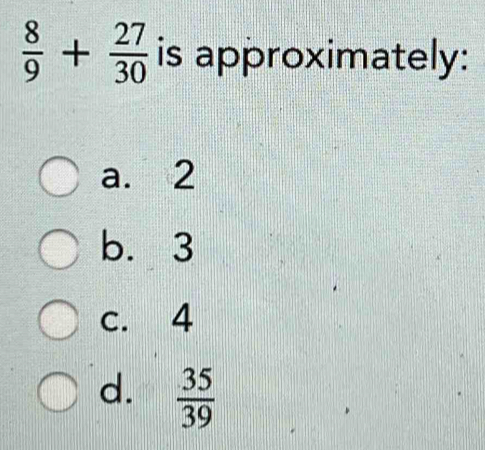  8/9 + 27/30  is approximately:
a. 2
b. 3
c. 4
d.  35/39 