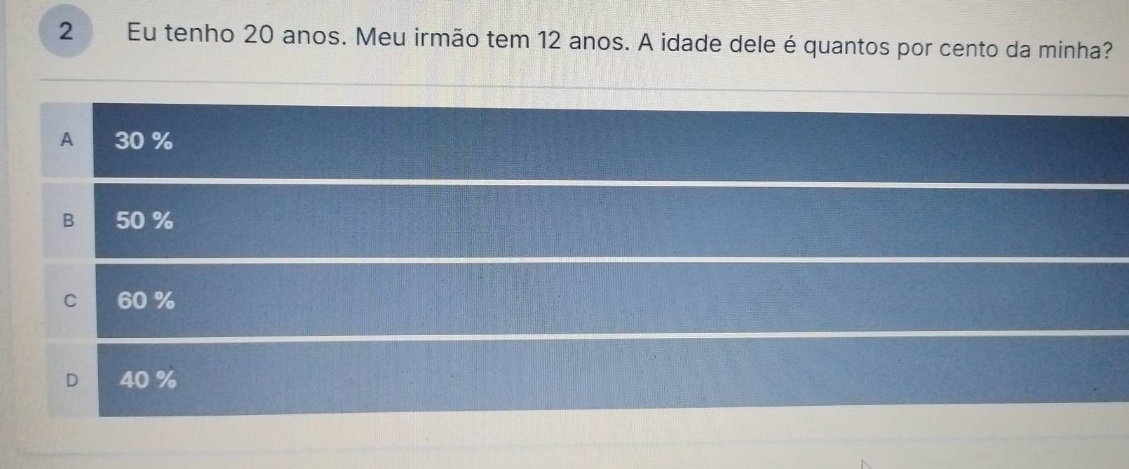 Eu tenho 20 anos. Meu irmão tem 12 anos. A idade dele é quantos por cento da minha?
A 30 %
B 50 %
C 60 %
D 40 %