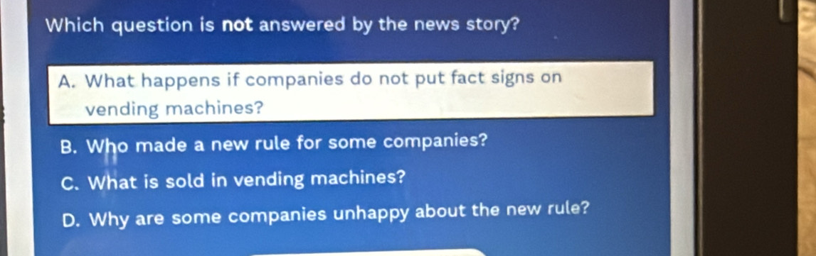 Which question is not answered by the news story?
A. What happens if companies do not put fact signs on
vending machines?
B. Who made a new rule for some companies?
C. What is sold in vending machines?
D. Why are some companies unhappy about the new rule?