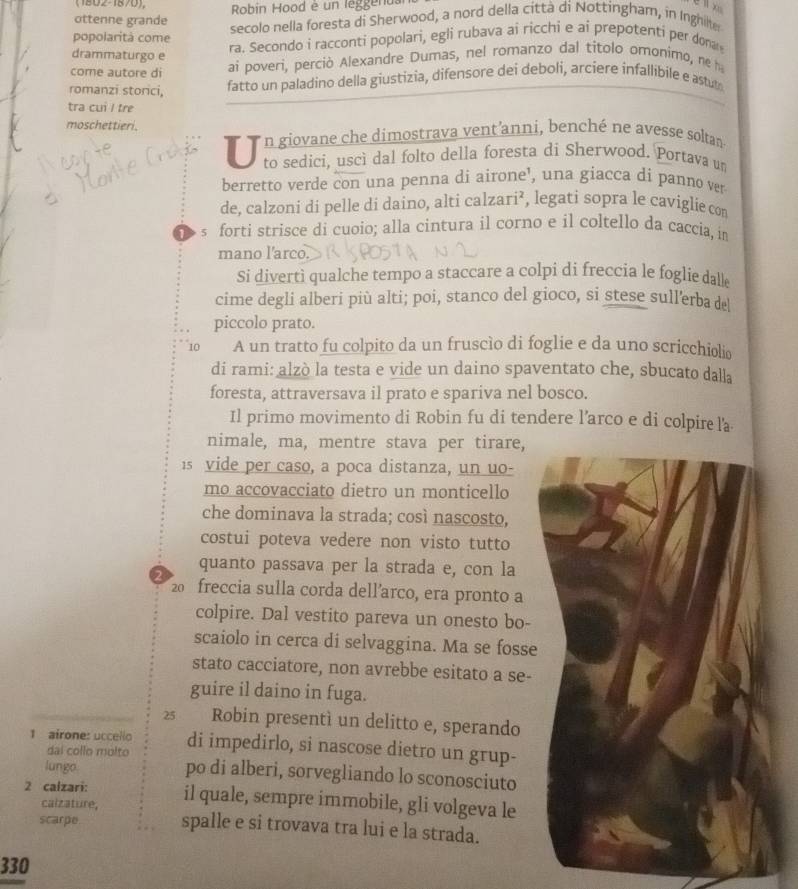 (1802-1870),  Robin Hood e un leg gend
ottenne grande secolo nella foresta di Sherwood, a nord della città di Nottingham, in Inghilter
popolaritá come ra. Secondo i racconti popolari, egli rubava ai ricchi e ai prepotenti per donar
drammaturgo e
come autore di ai poveri, perciò Alexandre Dumas, nel romanzo dal titolo omonimo, ne h
romanzi storici, fatto un paladino della giustizia, difensore dei deboli, arciere infallibile e astuto
tra cui I tre
moschettieri.
T  n giovane che dimostrava vent'anni, benché ne avesse soltan
to sedici, uscì dal folto della foresta di Sherwood. Portava un
berretto verde con una penna di airone', una giacca di panno ver
de, calzoni di pelle di daino, alti calzari², legati sopra le caviglie con
s forti strisce di cuoio; alla cintura il corno e il coltello da caccia, in
mano l'arco.
Si divertì qualche tempo a staccare a colpi di freccia le foglie dall
cime degli alberi più alti; poi, stanco del gioco, si stese sull'erba de
piccolo prato.
10 A un tratto fu colpito da un fruscío di foglie e da uno scricchiolio
di rami: alzò la testa e vide un daino spaventato che, sbucato dalla
foresta, attraversava il prato e spariva nel bosco.
Il primo movimento di Robin fu di tendere l’arco e di colpire la
nimale, ma, mentre stava per tirare,
is vide per caso, a poca distanza, un uo-
mo accovacciato dietro un monticello
che dominava la strada; così nascosto,
costui poteva vedere non visto tutto
quanto passava per la strada e, con la
20  freccia sulla corda dellarco, era pronto a
colpire. Dal vestito pareva un onesto bo-
scaiolo in cerca di selvaggina. Ma se fosse
stato cacciatore, non avrebbe esitato a se-
guire il daino in fuga.
2 Robin presentì un delitto e, sperando
1 airone: uccello di impedirlo, si nascose dietro un grup-
dai collo molto
lungo po di alberi, sorvegliando lo sconosciuto
2 calzari: il quale, sempre immobile, gli volgeva le
calzature,
scarpe. spalle e si trovava tra lui e la strada.
330