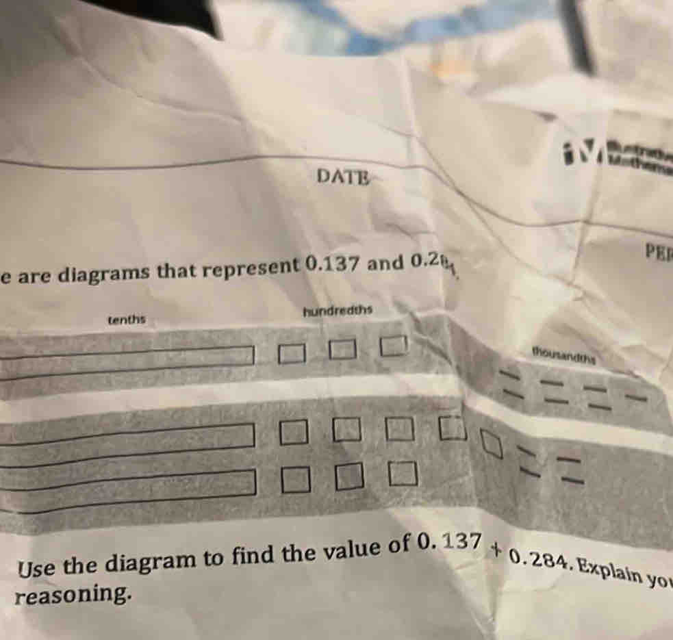 DATE 
e are diagrams that represent 0.137 and 0.2
PER 
tenths hundreaths 
thousandths 
Use the diagram to find the value of 0. 137+0.284. Explain y 
reasoning.