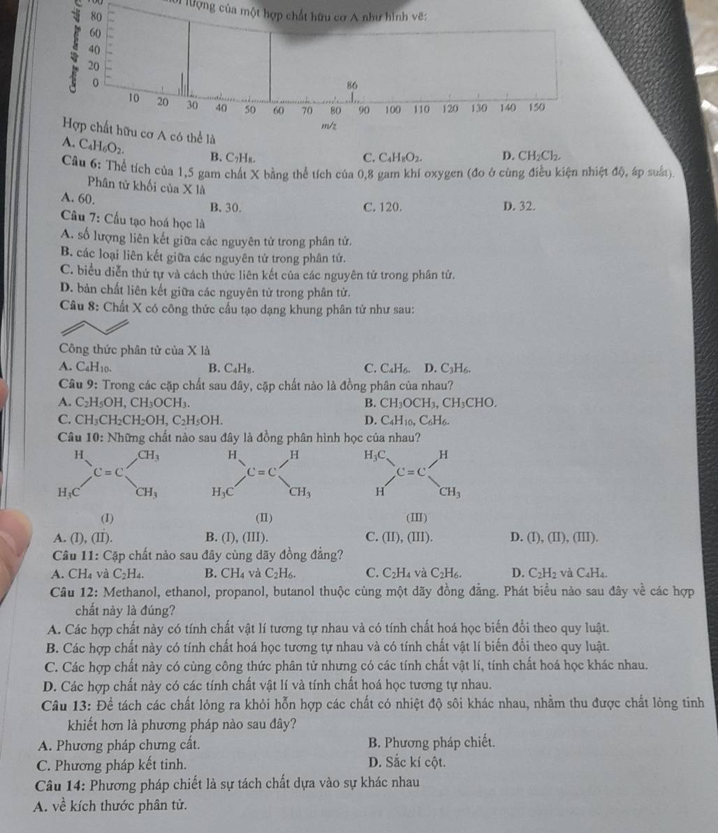 lượng của một hợp chất hữu cơ A như hình vẽ:
C_4H_8O_2.
C_4H_6O_2.
B. C₇H₈. C. D. CH_2Cl_2.
Câu 6: Thể tích của 1,5 gam chất X bằng thể tích của 0,8 gam khí oxygen (đo ở cùng điều kiện nhiệt độ, áp suất)
Phân tử khối của X là
A. 60. B. 30. D. 32.
C. 120.
Cầu 7: Cầu tạo hoá học là
A. số lượng liên kết giữa các nguyên tử trong phân tử.
B. các loại liên kết giữa các nguyên tử trong phân tứ.
C. biểu diễn thứ tự và cách thức liên kết của các nguyên tử trong phân tử,
D. bản chất liên kết giữa các nguyên tử trong phân tử.
Câu 8: Chất X có công thức cấu tạo dạng khung phân tử như sau:
Công thức phân tử của X là
A. C_4H_10. B. C_4H_8. C. C_4H_6. D. C_3H_6.
Câu 9: Trong các cặp chất sau đây, cặp chất nào là đồng phân của nhau?
A. C_2H_5OH,CH_3OCH_3. B. CH_3OCH_3,CH_3CHO.
C. CH_3CH_2CH_2OH,C_2H_5OH. D. C_4H_10,C_6H_6.
Câu 10: Những chất nào sau đây là đồng phân hình học của nhau?
beginarrayr H_3C Hendarray ,C=C__CH_3^H
(I) (II) (II)
A. (I), (II). B. (I), (III). C. (II),(III) D. (I),(II),(III).
Câu 11: Cặp chất nào sau đây cùng dãy đồng đẳng?
A. CH_4 và C_2H_4. B. CH_4 và C_2H_6. C. C_2H_4 và C_2H_6. D. C_2H_2 và C_4H_4.
Câu 12: Methanol, ethanol, propanol, butanol thuộc cùng một dãy đồng đẳng. Phát biểu nào sau đây về các hợp
chất này là đúng?
A. Các hợp chất này có tính chất vật lí tương tự nhau và có tính chất hoá học biến đổi theo quy luật.
B. Các hợp chất này có tính chất hoá học tương tự nhau và có tính chất vật lí biến đổi theo quy luật.
C. Các hợp chất này có cùng công thức phân tử nhưng có các tính chất vật lí, tính chất hoá học khác nhau.
D. Các hợp chất này có các tính chất vật lí và tính chất hoá học tương tự nhau.
Câu 13: Để tách các chất lỏng ra khỏi hỗn hợp các chất có nhiệt độ sôi khác nhau, nhằm thu được chất lỏng tinh
khiết hơn là phương pháp nào sau đây?
A. Phương pháp chưng cất.  B. Phương pháp chiết.
C. Phương pháp kết tinh. D. Sắc kí cột.
Câu 14: Phương pháp chiết là sự tách chất dựa vào sự khác nhau
A. về kích thước phân tử.