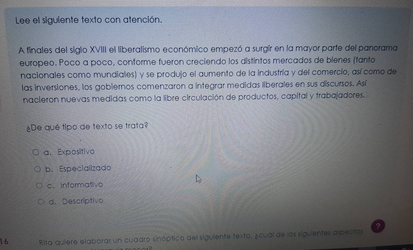 Lee el siguiente texto con atención.
A finales del siglo XVIII el liberalismo económico empezó a surgir en la mayor parte del panorama
europeo. Poco a poño, conforme fueron creciendo los distintos mercados de bienes (tanto
nacionales como mundiales) y se produjo el aumento de la industria y del comercio, así como de
las inversiones, los gobiernos comenzaron a integrar medidas liberales en sus discursos. Así
nacieron nuevas medidas como la libre circulación de productos, capital y trabajadores.
¿De qué tipo de texto se trata?
a. Expositivo
b. Especializado
c. Informativo
d. Descriptivo
?
16 . Rita quiere elaborar un cuadro sinóptico del siguiente texto, ¿cuál de los siguientes aspectos