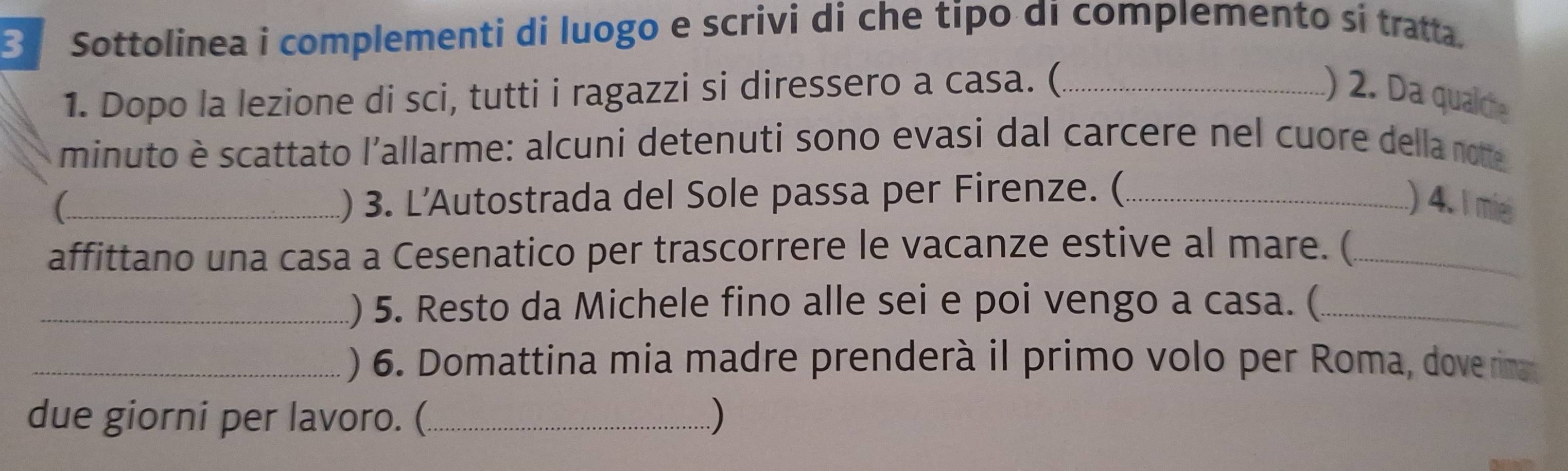 Sottolinea i complementi di luogo e scrivi di che tipo di complemento si tratta. 
1. Dopo la lezione di sci, tutti i ragazzi si diressero a casa. (_ ) 2. Da qualche 
minuto è scattato l'allarme: alcuni detenuti sono evasi dal carcere nel cuore della note 
C_ 1) 3. L'Autostrada del Sole passa per Firenze. (_ ) 4. I mie 
affittano una casa a Cesenatico per trascorrere le vacanze estive al mare. (_ 
_) 5. Resto da Michele fino alle sei e poi vengo a casa. (_ 
_) 6. Domattina mia madre prenderà il primo volo per Roma, doverima 
due giorni per lavoro. (_ )