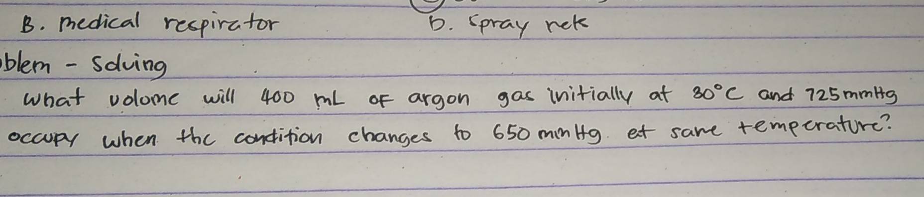 B. medical respirator D. Spray rek
blem -sdlving
What volome will 400 ml of argon gas initially at 30°C and 725mmbg
occopy when the condition changes to 650 mmlg et same temperature?