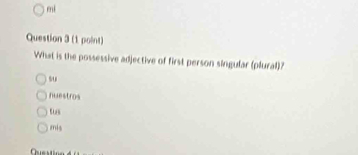 mi
Question 3 (1 point)
What is the possessive adjective of first person singular (plural)?
su
nuestros
tus
mis