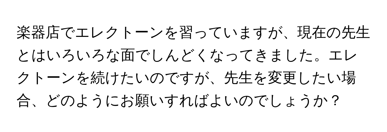 楽器店でエレクトーンを習っていますが、現在の先生とはいろいろな面でしんどくなってきました。エレクトーンを続けたいのですが、先生を変更したい場合、どのようにお願いすればよいのでしょうか？