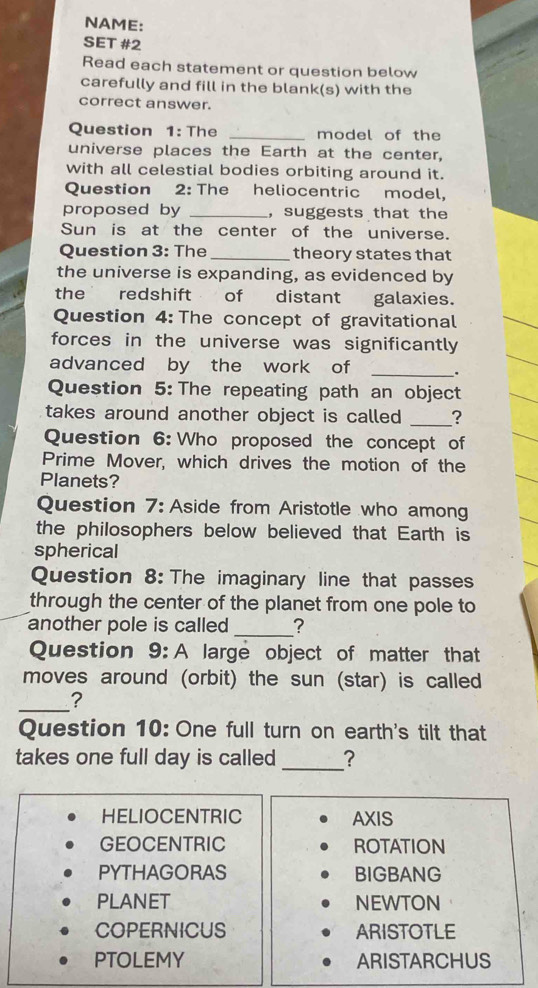 NAME:
SET #2
Read each statement or question below
carefully and fill in the blank(s) with the
correct answer.
Question 1: The _model of the
universe places the Earth at the center,
with all celestial bodies orbiting around it.
Question 2: The heliocentric model,
proposed by _,suggests that the
Sun is at the center of the universe.
Question 3: The _theory states that
the universe is expanding, as evidenced by
the redshift of distant galaxies.
Question 4: The concept of gravitational
forces in the universe was significantly
advanced by the work of _.
Question 5: The repeating path an object
takes around another object is called _?
Question 6: Who proposed the concept of
Prime Mover, which drives the motion of the
Planets?
Question 7: Aside from Aristotle who among
the philosophers below believed that Earth is
spherical
Question 8: The imaginary line that passes
through the center of the planet from one pole to
another pole is called _?
Question 9: A large object of matter that
moves around (orbit) the sun (star) is called
_?
Question 10: One full turn on earth's tilt that
takes one full day is called _?
HELIOCENTRIC AXIS
GEOCENTRIC ROTATION
PYTHAGORAS BIGBANG
PLANET NEWTON
COPERNICUS ARISTOTLE
PTOLEMY ARISTARCHUS