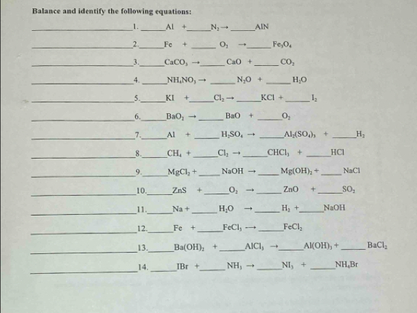 Balance and identify the following equations: 
_1. _ AI+ _  N_2 = _AIN 
_2_ Fe+ _  O_2 _ Fe_3O_4
_3._ CaCO_3 _ CaO+ _  CO_2
_4._ NH_4NO_3 _ N_2O+ _ H_2O
_5._ KI+ _  Cl_2 _ KCI+ _ I_2
_6._ BaO_2 _ BaO+ _  O_2
_7._ Al+ _ H_2SO_4to _ AI_2(SO_4)_3+ _ H_2
_ 
8._ CH_4+ _ Cl_2 to _ CHCl_3+ _  HCI
_9._ MgCl_2+ _  NaOH _ Mg(OH)_2+ _  surd aC1
_ 
10._ ZnS+ _  O_2 → _ ZnO+ _  SO_2
_11._ Na+ _ H_2O → _ H_2+ _  NaOH
_ 
12._ Fe+ _  FeCl_3 _ FeCl_2
_ 
13._ Ba(OH)_2+ _ AICl_3 to _ Al(OH)_3+ _ BaCl_2
_ 
14._ IBr+ _  NH_3to _ NI_3+ _ NH,Br