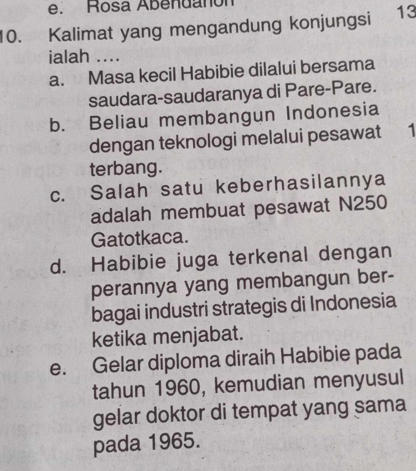 e. Rosa Abendañón
10. Kalimat yang mengandung konjungsi
13
ialah ....
a. Masa kecil Habibie dilalui bersama
saudara-saudaranya di Pare-Pare.
b. Beliau membangun Indonesia
dengan teknologi melalui pesawat 1
terbang.
c. Salah satu keberhasilannya
adalah membuat pesawat N250
Gatotkaca.
d. Habibie juga terkenal dengan
perannya yang membangun ber-
bagai industri strategis di Indonesia
ketika menjabat.
e. Gelar diploma diraih Habibie pada
tahun 1960, kemudian menyusul
gelar doktor di tempat yang sama
pada 1965.