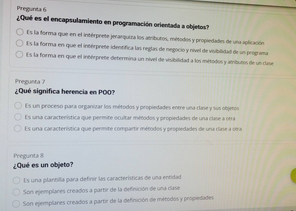 Pregunta 6
¿Qué es el encapsulamiento en programación orientada a objetos?
Es la forma que en el intérprete jerarquiza los atributos, métodos y propiedades de una aplicación
Es la forma en que el intérprete identifica las reglas de negocio y nivel de visibilidad de un programa
Es la forma en que el intérprete determina un nivel de visibilidad a los métodos y atributos de un clase
Pregunta 7
¿Qué significa herencia en POO?
Es un proceso para organizar los métodos y propiedades entre una clase y sus objetos
Es una característica que permite ocultar métodos y propiedades de una clase a otra
Es una característica que permite compartir métodos y propiedades de una clase a otra
Pregunta 8
¿Qué es un objeto?
Es una plantilla para definir las características de una entidad
Son ejemplares creados a partir de la definición de una clase
Son ejemplares creados a partir de la definición de métodos y propiedades