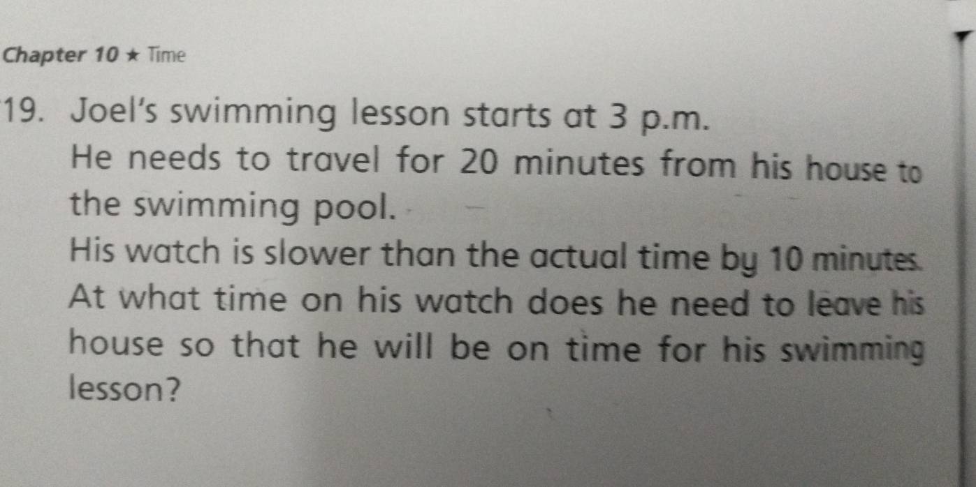 Chapter 10 ★ Time 
19. Joel's swimming lesson starts at 3 p.m. 
He needs to travel for 20 minutes from his house to 
the swimming pool. 
His watch is slower than the actual time by 10 minutes
At what time on his watch does he need to leave his 
house so that he will be on time for his swimming . 
lesson?