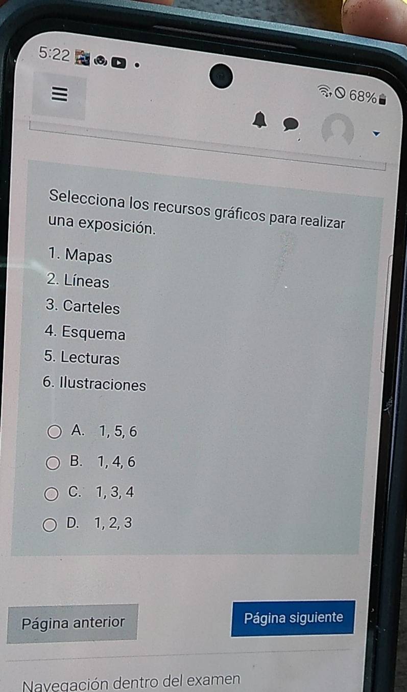 5:22 ROD
≡
68%
Selecciona los recursos gráficos para realizar
una exposición.
1. Mapas
2. Líneas
3. Carteles
4. Esquema
5. Lecturas
6. Ilustraciones
A. 1, 5, 6
B. 1, 4, 6
C. 1, 3, 4
D. 1, 2, 3
Página anterior Página siguiente
Navegación dentro del examen