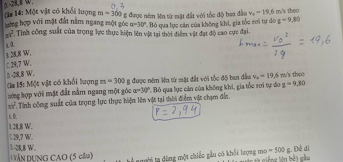 D. -28, 8 W.
( âu 14: Một vật có khối lượng m=300 g được ném lên từ mặt đất với tốc độ ban đầu v_0=19,6m/s theo
hướng hợp với mặt đất nằm ngang một góc alpha =30°. Bỏ qua lực cản của không khí, gia tốc rơi tự do g=9,80
f 1/s^2. Tính công suất của trọng lực thực hiện lên vật tại thời điểm vật đạt độ cao cực đại.
A. O.
B. 28,8 W.
C. 29,7 W.
D. -28,8 W. 's theo
Câu 15: Một vật có khối lượng m=300 g được ném lên từ mặt đất với tốc độ ban đầu v_o=19,6m/s
hướng hợp với mặt đất nằm ngang một góc alpha =30°. Bỏ qua lực cản của không khí, gia tốc rơi tự do g=9,80
m/s^2. Tính công suất của trọng lực thực hiện lên vật tại thời điểm vật chạm đất.
A. 0.
B. 28,8 W.
C. 29,7 W.
D. -28, 8 W.
ậN DUNG CAO (5 câu) ;. Đề di
ổ người ta dùng một chiếc gầu có khối lượng mo =500g
: từ giếng lên bhat hat e) gầu