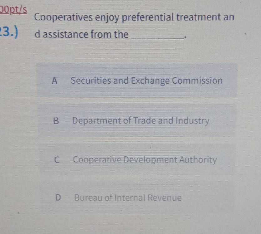 00pt/s
Cooperatives enjoy preferential treatment an
3.) d assistance from the_
A Securities and Exchange Commission
B Department of Trade and Industry
C Cooperative Development Authority
D Bureau of Internal Revenue