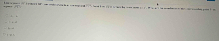 Line segment st is rotated 90° counterclockwise to create segment overline ST
segncnt overline ST 2 . Point L on STh defined by coordinates (x,y). What are the coordinates of the corresponding youst // on
(2,-8)
 :x,y
(9,0)
(-p,e)