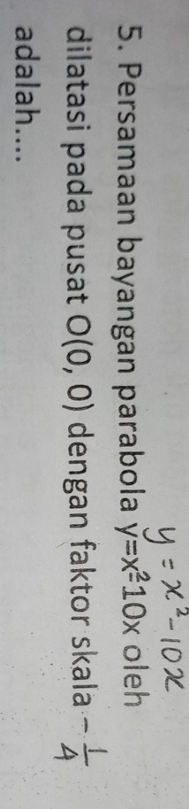 Persamaan bayangan parabola y=x^2-10x oleh 
dilatasi pada pusat O(0,0) dengan faktor skala - 
adalah....