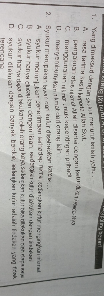 a sháng (X) hurui z Jung paling benar!
1. Yang dimaksud dengan syukur menurut istilah yaitu .
A. rasa terima kasih kepada Allah Swt
B. pengakuan atas nikmat Allah disertai dengan ketundukan kepada-Nya
C. menggunakan nikmat untuk kepentingan pribadi
D. menyembunyikan nikmat dari orang lain
2. Syukur merupakan lawan dari kufur disebabkan karena ....
A. syukur menunjukkan penerimaan terhadap nikmat, seďangkan kufur mengingkari nikmat
B. syukur hanya diucapkan dengan lisan, sedangkan kufur dilakukan dengan tindakan
C. syukur hanya dapat dilakukan oleh orang kaya, sedangkan kufur bisa dilakukan oleh siapa saja
D. syukur dilakukan dengan banyak berdoa, sedangkan kufur adalah tindakan yang tidak
terencana