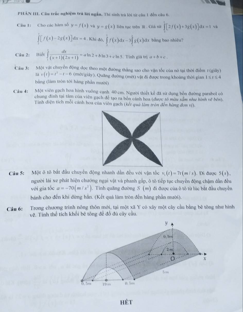 PHẢN III. Câu trắc nghiệm trả lời ngắn. Thí sinh trả lời từ câu 1 đến câu 6.
Câu 1: Cho các hàm số y=f(x) và y=g(x) liên tục trên R . Giá sử ∈tlimits _2^(7[2f(x)+3g(x)]dx=1 vù
∈tlimits _2^7[f(x)-2g(x)]dx=4,Kh i đó, ∈tlimits _2^7f(x)dx-3∈tlimits _7^2g(x)dx bằng bao nhiêu?
Câu 2: Biết ∈tlimits _1^2frac dx)(x+1)(2x+1)=aln 2+bln 3+cln 5. Tính giá trị a+b+c.
Câu 3: Một vật chuyển động dọc theo một đường thẳng sao cho vận tốc của nó tại thời điểm 7 (giây)
là v(t)=t^2-t-6 (mét/giây). Quãng đường (mét) vật đi được trong khoảng thời gian 1≤ t≤ 4
bằng (làm tròn tới hàng phần mười)
Câu 4: Một viên gạch hoa hình vuông cạnh 40 cm. Người thiết kế đã sử dụng bốn đường parabol có
chung đinh tại tâm của viên gạch để tạo ra bốn cánh hoa (được tô màu sẵm như hình ve bên).
Tính diện tích mỗi cánh hoa của viên gạch (kết quả làm tròn đến hàng đơn vị).
Câu 5: Một ô tô bắt đầu chuyền động nhanh dần đều với vận tốc v_1(t)=7t(m/s). Đi được 5(s),
người lái xe phát hiện chướng ngại vật và phanh gấp, ô tô tiếp tục chuyển động chậm dần đều
với gia tốc a=-70(m/s^2). Tính quãng đường S(m) đi được của ô tô từ lúc bắt đầu chuyển
bánh cho đến khi dừng hẳn. (Kết quả làm tròn đến hàng phần mười).
Câu 6: Trong chương trình nông thôn mới, tại một xã Y có xây một cây cầu bằng bê tông như hình
vẽ. Tính thể tích khối bê tông đề đồ đủ cây cầu.
hêt