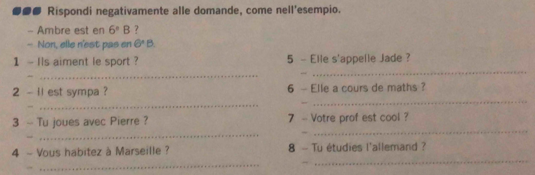 ... Rispondi negativamente alle domande, come nell'esempio. 
- Ambre est en 6^(_ circ)B ? 
- Non, elle n'est pas en 6°B. 
_ 
1 - Ils aiment le sport ? 5 - Elle s'appelle Jade ? 
_ 
2 - 11 est sympa ? 6 - Elle a cours de maths ? 
_ 
_ 
_ 
_ 
3 ~ Tu joues avec Pierre ? 7 - Votre prof est cool ? 
_ 
_ 
4 - Vous habitez à Marseille ? 8 - Tu étudies l'allemand ?