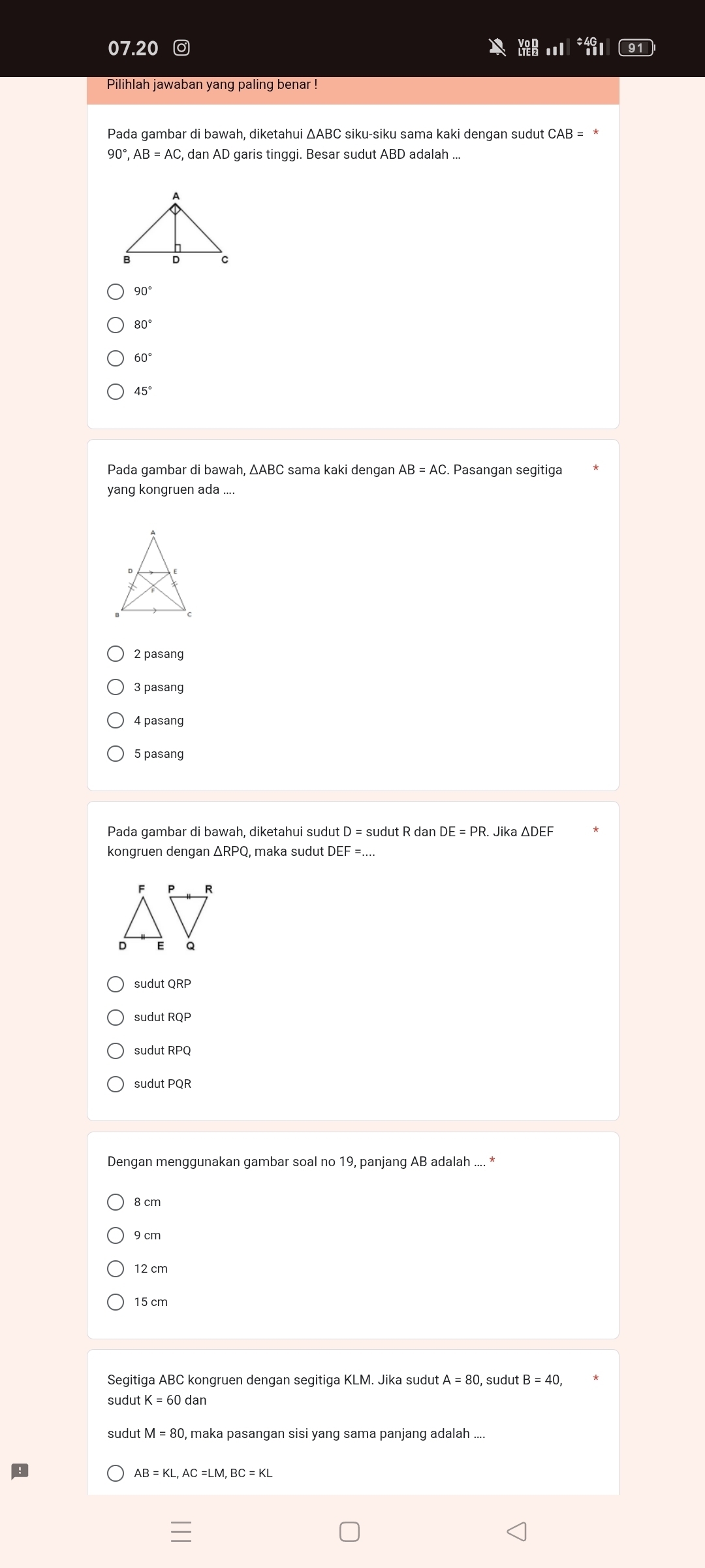 07.20 ◎
90°, AB=AC, dan AD garis tinggi. Besar sudut ABD adalah ...
90°
80°
60°
45°
Pada gambar di bawah, ∆ABC sama kaki dengan . Pasangan segitiga
yang kongruen ada ....
2 pasang
3 pasang
4 pasang
5 pasanq
Pada gambar di bawah, diketahui sudut D=sudutR dar DE=PR Jika △ DEF
kongruen dengan ΔRPQ, maka sudut DEF=.
sudut RQP
sudut RPQ
sudut PQR
Dengan menggunakan gambar soal no 19, panjang AB adalah .... *
8 cm
9 cm
12 cm
Segitiga ABC kongruen dengan segitiga KLM. Jika sudut :A=80 , sudut B=40, 
sudut
sudut , maka pasangan sisi yang sama panjang adalah ....