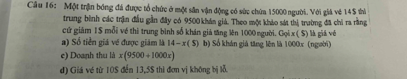 Một trận bóng đá được tổ chức ở một sân vận động có sức chứa 15000 người. Với giá vé 14$ thì
trung bình các trận đấu gần đây có 9500 khán giả. Theo một khảo sát thị trường đã chỉ ra rằng
cứ giảm 1$ mỗi vé thì trung bình số khán giả tăng lên 1000 người. Gọi x ( $) là giá vé
a) Số tiền giá về được giảm là 14-x(S) b) Số khán giả tăng lên là 1000x (người)
c) Doanh thu là x(9500+1000x)
d) Giá vé từ 10$ đến 13,5$ thì đơn vị không bị lỗ.