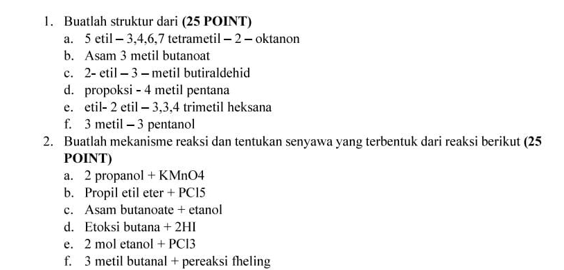 Buatlah struktur dari (25 POINT) 
a. 5 etil - 3, 4, 6, 7 tetrametil - 2 - oktanon 
b. Asam 3 metil butanoat 
c. 2 - etil - 3 - metil butiraldehid 
d. propoksi - 4 metil pentana 
e. etil- 2 etil - 3, 3, 4 trimetil heksana 
f. 3 metil - 3 pentanol 
2. Buatlah mekanisme reaksi dan tentukan senyawa yang terbentuk dari reaksi berikut (25 
POINT) 
a. 2 propanol + KMnO4 
b. Propil etil eter + PC15
c. Asam butanoate + etanol 
d. Etoksi butana + 2HI 
e. 2 mol etanol + PCl3
f. 3 metil butanal + pereaksi fheling