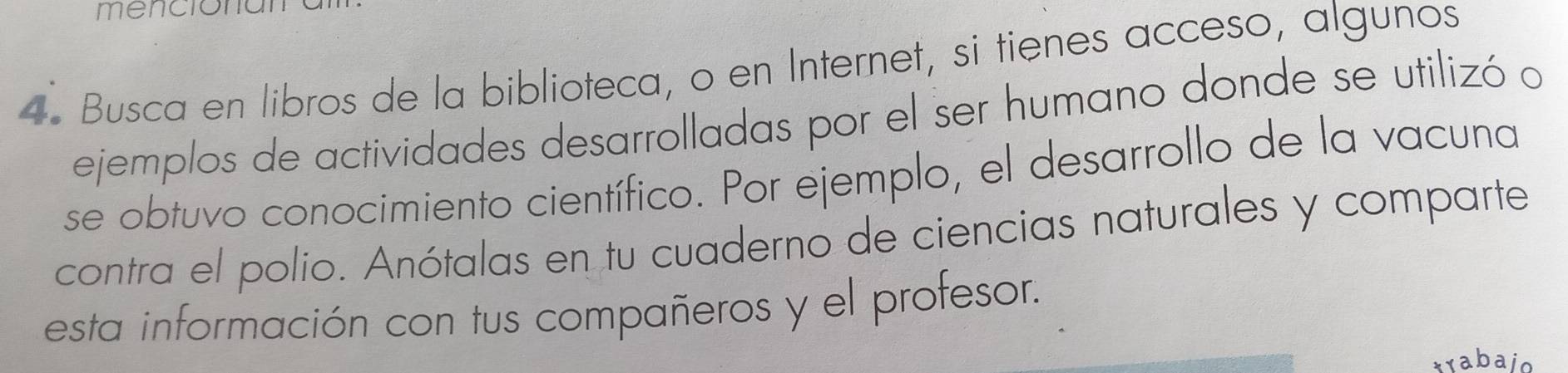 menciona 
4. Busca en libros de la biblioteca, o en Internet, si tienes acceso, algunos 
ejemplos de actividades desarrolladas por el ser humano donde se utilizó o 
se obtuvo conocimiento científico. Por ejemplo, el desarrollo de la vacuna 
contra el polio. Anótalas en tu cuaderno de ciencias naturales y comparte 
esta información con tus compañeros y el profesor. 
xrabajo