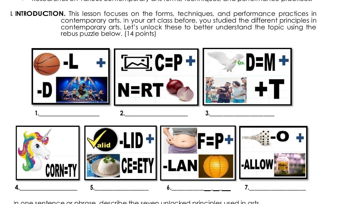 INTRODUCTION. This lesson focuses on the forms, techniques, and performance practices in
contemporary arts. In your art class before, you studied the different principles in
contemporary arts. Let's unlock these to better understand the topic using the
rebus püzzle below. (14 points)
+
C=P+
-D
N=RT
1._
2._
3._
alid -LID
A
1

CE=ETY -LAN -ALLOW
4._
5._
6._
7._
In one sentence or phrase, describe the seven unlocked principles used in arts