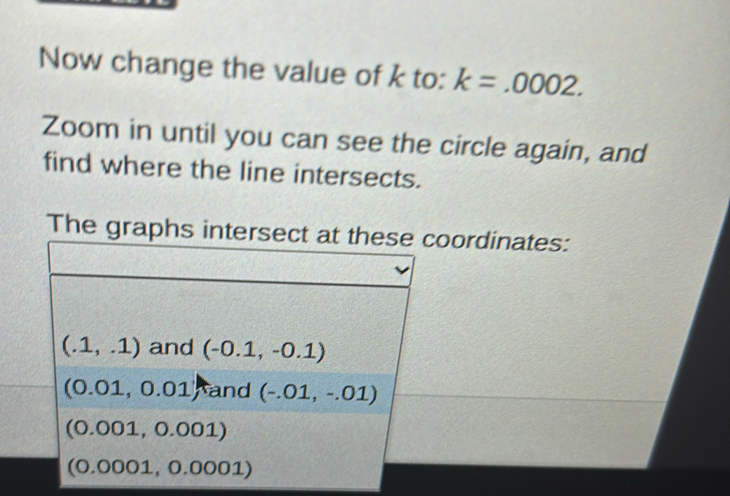 Now change the value of k to: k=.0002. 
Zoom in until you can see the circle again, and
find where the line intersects.
The graphs intersect at these coordinates:
(.1,.1) and (-0.1,-0.1)
(0.01,0.01) hand (-.01,-.01)
(0.001,0.001)
(0.0001,0.0001)