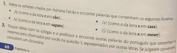 Releia os verbetes criados por Adriana Falcão e encontre palavras que contenham os seguintes fonemas
/k/ (como o da letra c em cão).
/s/ (como o da letra s em sapato).
/z/ (como o da letra s em casa).
/∫/ (como o da letra x em mexer)
2. Troque ideias com os colegas e o professor e encontre outras palavras do português que contenham o
consultem um dicionário.
mesmos sons observados por vocês na questão 1, representados por outras letras. Se julgarem convenienos
60 Capítulo 4